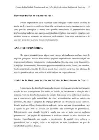 Estudo da Viabilidade Econômica de um Cyber Café sob a ótica do Plano de Negócios         17



Recomendações ao empreendedor

       O bom empreendedor deve reconhecer suas limitações e saber montar um time de
gestão que leve a empresa em direção à sua vida, envolvendo-se, com o passar do tempo, mais
com questões estratégicas e menos com questões operacionais. O empreendedor deve
profissionalizar cada vez mais a gestão, contratando especialistas para tocarem o negócio, sem
medo de perder sua autonomia ou autoridade, dedicando-se a fazer o que mais sabe ou o de
que mais gosta: inovar, criar e pensar estrategicamente.



ANÁLISE ECONÔMICA

       São poucos empresários que sabem como escrever adequadamente um bom plano de
negócios, pois para a maioria destes micro e pequenos empresários se torna inviável por não
terem conceitos básicos planejamento, vendas, marketing, fluxo de caixa, ponto de equilíbrio,
e projeções de faturamento. Para muitos pequenos empresários está-se, falando em conceitos,
muitos complicados, mas não deveria ser assim. Esses conceitos são a base para a tomada de
decisão quando se efetua uma análise de viabilidade de um empreendimento.



Avaliação de Risco como Auxílio nas Decisões de Investimento de Capital.


       A maior parte das decisões tomadas pelas pessoas envolve certo grau de incerteza com
relação às suas conseqüências. No âmbito da decisão de investimento a situação não é
diferente. Todavia, decisões financeiras são tomadas diariamente nesse ambiente de incerteza,
que é caracterizado pela aleatoriedade do clima, acontecimentos políticos, descobertas
científicas, etc, onde os dirigentes das empresas precisam se esforçar para reduzir os riscos.
Knight, no século XX propôs uma diferenciação entre risco e incerteza. Uma situação de risco
é aquela na qual pode se associar aos resultados uma distribuição de probabilidade.
Diferentemente, uma situação incerta é aquela que não se pode associar nenhuma
probabilidade. Um projeto de investimento é arriscado somente se seus resultados são
incertos. Especificamente em relação a investimentos de capital, risco refere-se a
probabilidade que o projeto venha a ser rejeitado, ou mais formalmente ao grau de
variabilidade dos fluxos de caixa
 