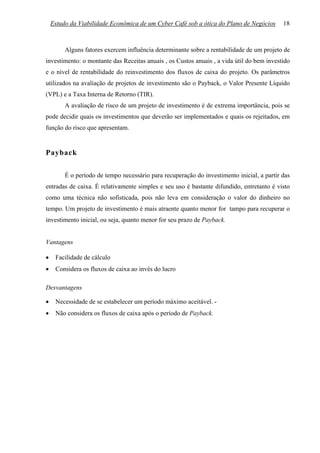 Estudo da Viabilidade Econômica de um Cyber Café sob a ótica do Plano de Negócios       18



         Alguns fatores exercem influência determinante sobre a rentabilidade de um projeto de
investimento: o montante das Receitas anuais , os Custos anuais , a vida útil do bem investido
e o nível de rentabilidade do reinvestimento dos fluxos de caixa do projeto. Os parâmetros
utilizados na avaliação de projetos de investimento são o Payback, o Valor Presente Líquido
(VPL) e a Taxa Interna de Retorno (TIR).
         A avaliação de risco de um projeto de investimento é de extrema importância, pois se
pode decidir quais os investimentos que deverão ser implementados e quais os rejeitados, em
função do risco que apresentam.


Payback

         É o período de tempo necessário para recuperação do investimento inicial, a partir das
entradas de caixa. É relativamente simples e seu uso é bastante difundido, entretanto é visto
como uma técnica não sofisticada, pois não leva em consideração o valor do dinheiro no
tempo. Um projeto de investimento é mais atraente quanto menor for tampo para recuperar o
investimento inicial, ou seja, quanto menor for seu prazo de Payback.


Vantagens

•    Facilidade de cálculo
•    Considera os fluxos de caixa ao invés do lucro

Desvantagens

•    Necessidade de se estabelecer um período máximo aceitável. -
•    Não considera os fluxos de caixa após o período de Payback.
 