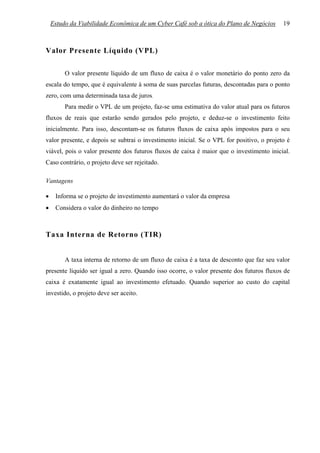 Estudo da Viabilidade Econômica de um Cyber Café sob a ótica do Plano de Negócios      19



Valor Presente Líquido (VPL)

         O valor presente líquido de um fluxo de caixa é o valor monetário do ponto zero da
escala do tempo, que é equivalente à soma de suas parcelas futuras, descontadas para o ponto
zero, com uma determinada taxa de juros.
         Para medir o VPL de um projeto, faz-se uma estimativa do valor atual para os futuros
fluxos de reais que estarão sendo gerados pelo projeto, e deduz-se o investimento feito
inicialmente. Para isso, descontam-se os futuros fluxos de caixa após impostos para o seu
valor presente, e depois se subtrai o investimento inicial. Se o VPL for positivo, o projeto é
viável, pois o valor presente dos futuros fluxos de caixa é maior que o investimento inicial.
Caso contrário, o projeto deve ser rejeitado.

Vantagens

•    Informa se o projeto de investimento aumentará o valor da empresa
•    Considera o valor do dinheiro no tempo



Taxa Interna de Retorno (TIR)


         A taxa interna de retorno de um fluxo de caixa é a taxa de desconto que faz seu valor
presente líquido ser igual a zero. Quando isso ocorre, o valor presente dos futuros fluxos de
caixa é exatamente igual ao investimento efetuado. Quando superior ao custo do capital
investido, o projeto deve ser aceito.
 