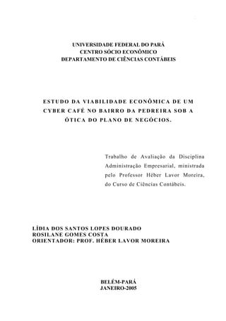 Estudo da Viabilidade Econômica de um Cyber Café sob a ótica do Plano de Negócios   2




                UNIVERSIDADE FEDERAL DO PARÁ
                  CENTRO SÓCIO ECONÔMICO
             DEPARTAMENTO DE CIÊNCIAS CONTÁBEIS




   ESTUDO DA VIABILIDADE ECONÔMICA DE UM
   CYBER CAFÉ NO BAIRRO DA PEDREIRA SOB A
              ÓTICA DO PLANO DE NEGÓCIOS.




                                   Trabalho de Avaliação da Disciplina
                                   Administração Empresarial, ministrada
                                   pelo Professor Héber Lavor Moreira,
                                   do Curso de Ciências Contábeis.




LÍDIA DOS SANTOS LOPES DOURADO
ROSILANE GOMES COSTA
ORIENTADOR: PROF. HÉBER LAVOR MOREIRA




                                BELÉM-PARÁ
                                JANEIRO-2005
 