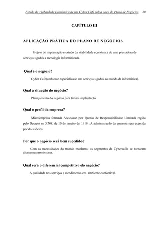 Estudo da Viabilidade Econômica de um Cyber Café sob a ótica do Plano de Negócios      20



                                     CAPÍTULO III



APLICAÇÃO PRÁTICA DO PLANO DE NEGÓCIOS

       Projeto de implantação e estudo da viabilidade econômica de uma prestadora de
serviços ligados a tecnologia informatizada.



Qual é o negócio?
      Cyber Café(ambiente especializado em serviços ligados ao mundo da informática).


Qual a situação do negócio?
      Planejamento do negócio para futura implantação.


Qual o perfil da empresa?

      Microempresa formada Sociedade por Quotas de Responsabilidade Limitada regida
pelo Decreto no 3.708, de 10 de janeiro de 1919. .A administração da empresa será exercida
por dois sócios.


Por que o negócio será bem sucedido?
     Com as necessidades do mundo moderno, os segmentos de Cybercafés se tornaram
altamente promissores.



Qual será o diferencial competitivo do negócio?
     A qualidade nos serviços e atendimento em ambiente confortável.
 