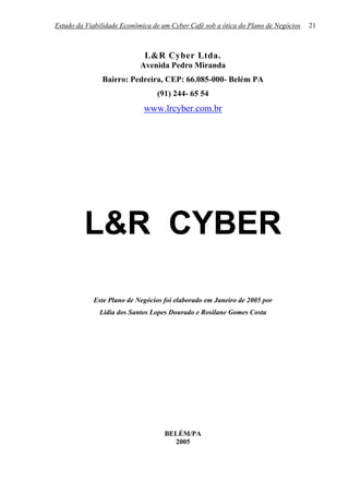 Estudo da Viabilidade Econômica de um Cyber Café sob a ótica do Plano de Negócios   21



                             L&R Cyber Ltda.
                            Avenida Pedro Miranda
               Bairro: Pedreira, CEP: 66.085-000- Belém PA
                                 (91) 244- 65 54
                             www.lrcyber.com.br




         L&R CYBER

            Este Plano de Negócios foi elaborado em Janeiro de 2005 por
              Lídia dos Santos Lopes Dourado e Rosilane Gomes Costa




                                    BELÉM/PA
                                      2005
 