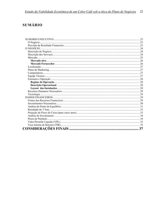 Estudo da Viabilidade Econômica de um Cyber Café sob a ótica do Plano de Negócios                                                                                22



SUMÁRIO


  SUMÁRIO EXECUTIVO................................................................................................................................. 23
    O Negócio...................................................................................................................................................... 23
    Previsão de Resultado Financeiro.................................................................................................................. 23
  O NEGÓCIO ..................................................................................................................................................... 24
    Descrição do Negócio.................................................................................................................................... 24
    Descrição dos Serviços.................................................................................................................................. 24
    Mercado......................................................................................................................................................... 25
      Mercado alvo............................................................................................................................................ 26
      Mercado Fornecedor ............................................................................................................................... 26
    Localização.................................................................................................................................................... 27
    Plano de Marketing........................................................................................................................................ 27
    Competidores................................................................................................................................................. 27
    Equipe Técnica .............................................................................................................................................. 27
    Estrutura e Operação ..................................................................................................................................... 28
      Regime de Operação................................................................................................................................ 28
      Descrição Operacional ............................................................................................................................ 28
      Layout das Instalações ........................................................................................................................... 28
    Recursos Humanos Necessários .................................................................................................................... 29
    Tecnologia ..................................................................................................................................................... 29
  DADOS FINANCEIROS.................................................................................................................................. 29
    Fontes dos Recursos Financeiros................................................................................................................... 29
    Investimentos Necessários............................................................................................................................. 30
    Análise do Ponto de Equilíbrio...................................................................................................................... 31
    Resultado do 1ºAno ....................................................................................................................................... 33
    Projeção de Fluxo de Caixa (para cinco anos)............................................................................................... 33
    Análise de Investimento ................................................................................................................................ 34
    Prazo de Payback:.......................................................................................................................................... 34
    Valor Presente Líquido (VPL)....................................................................................................................... 35
    Taxa Interna de Retorno (TIR) ...................................................................................................................... 35
CONSIDERAÇÕES FINAIS ........................................................................... 37
 