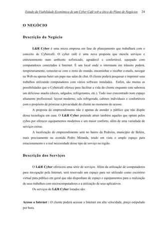 Estudo da Viabilidade Econômica de um Cyber Café sob a ótica do Plano de Negócios         24



O NEGÓCIO


Descrição do Negócio

       L&R Cyber é uma micro empresa em fase de planejamento que trabalhará com o
conceito de Cybercafé. O cyber café é uma nova proposta que mescla serviços e
entretenimento num ambiente sofisticado, agradável e confortável, equipado com
computadores conectados à Internet. É um local onde o internauta em trânsito poderá,
temporariamente, conectar-se com o resto do mundo, encaminhar e receber e-mails, navegar
na Web ou apenas bater um papo nas salas de chat. O cliente poderá pesquisar e imprimir seus
trabalhos utilizando computadores com vários software instalados. Enfim, são muitas as
possibilidades que o Cybercafé oferece para facilitar a vida do cliente enquanto este saboreia
um delicioso snacks (doces, salgados, refrigerantes, etc.). Tudo isso concentrado num espaço
altamente profissional: layout moderno, sala refrigerada, cabines individuais e confortáveis
com o propósito de priorizar a privacidade do cliente no momento do acesso.
       A proposta do empreendimento não é apenas de atender o público que não dispõe
dessa tecnologia em casa. O L&R Cyber pretende atrair também aqueles que optam pelos
cybes por oferecer equipamentos modernos e um maior conforto, além de uma variedade de
serviços extras.
       A localização do empreendimento será no bairro da Pedreira, município de Belém,
mais precisamente na avenida Pedro Miranda, tendo em vista o amplo espaço para
estacionamento e a real necessidade desse tipo de serviço na região.


Descrição dos Serviços

       O L&R Cyber oferecerá uma série de serviços. Além da utilização de computadores
para navegação pela Internet, será reservado um espaço para ser utilizado como escritório
virtual para público em geral que não disponham de espaço e equipamentos para a realização
de seus trabalhos com microcomputadores e a utilização de seus aplicativos.
       Os serviços do L&R Cyber listados são:



Acesso a Internet : O cliente poderá acessar a Internet em alta velocidade, preço estipulado
por hora.
 