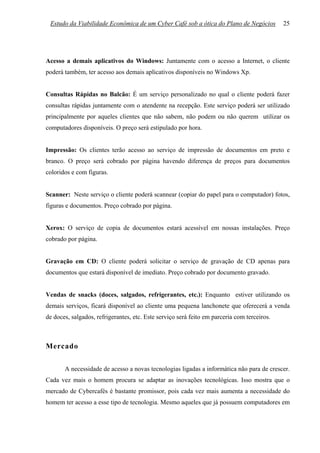 Estudo da Viabilidade Econômica de um Cyber Café sob a ótica do Plano de Negócios           25




Acesso a demais aplicativos do Windows: Juntamente com o acesso a Internet, o cliente
poderá também, ter acesso aos demais aplicativos disponíveis no Windows Xp.


Consultas Rápidas no Balcão: É um serviço personalizado no qual o cliente poderá fazer
consultas rápidas juntamente com o atendente na recepção. Este serviço poderá ser utilizado
principalmente por aqueles clientes que não sabem, não podem ou não querem utilizar os
computadores disponíveis. O preço será estipulado por hora.


Impressão: Os clientes terão acesso ao serviço de impressão de documentos em preto e
branco. O preço será cobrado por página havendo diferença de preços para documentos
coloridos e com figuras.


Scanner: Neste serviço o cliente poderá scannear (copiar do papel para o computador) fotos,
figuras e documentos. Preço cobrado por página.


Xerox: O serviço de copia de documentos estará acessível em nossas instalações. Preço
cobrado por página.


Gravação em CD: O cliente poderá solicitar o serviço de gravação de CD apenas para
documentos que estará disponível de imediato. Preço cobrado por documento gravado.


Vendas de snacks (doces, salgados, refrigerantes, etc.): Enquanto estiver utilizando os
demais serviços, ficará disponível ao cliente uma pequena lanchonete que oferecerá a venda
de doces, salgados, refrigerantes, etc. Este serviço será feito em parceria com terceiros.



Mercado

       A necessidade de acesso a novas tecnologias ligadas a informática não para de crescer.
Cada vez mais o homem procura se adaptar as inovações tecnológicas. Isso mostra que o
mercado de Cybercafés é bastante promissor, pois cada vez mais aumenta a necessidade do
homem ter acesso a esse tipo de tecnologia. Mesmo aqueles que já possuem computadores em
 