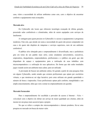 Estudo da Viabilidade Econômica de um Cyber Café sob a ótica do Plano de Negócios    26



casa, vêem a necessidade de utilizar ambientes como este, com o objetivo de encontrar
conforto e equipamentos mais avançados.



Mercado alvo

       Os Cybercafés são locais que oferecem tecnologia avançada de última geração,
possuindo salas confortáveis e climatizadas, além de serem equipados com serviços de
lanchonete.
       A vantagem para quem procura os Cybercafés é o acesso a equipamentos e programas
modernos. Fato este, que atende em suma a necessidade de quem não possui computador em
casa e de quem não dispõem de máquinas e serviços superiores, nem de um ambiente
confortável.
       O público alvo almejado para o empreendimento é diversificado, mas a preferência
gira em torno de um padrão mais sério, como estudantes universitários, executivos,
empresários, despachantes, empreendedores, profissionais e o público em geral, que não
disponham de espaço e equipamentos para a realização de seus trabalhos com
microcomputadores e a utilização de seus aplicativos. De forma que não serão instalados
jogos visando assim um ambiente mais calmo. para ser utilizado
       A prevenção de buscar um ambiente calmo, foi gerada a partir de uma pesquisa feita
em alguns Cybercafés, sendo notado que existem profissionais que optam por escritórios
virtuais, o que mostrou-se ser algo lucrativo, pois estes utilizam em grande quantidade o
número de horas e impressões. Esses profissionais optam pelo conforto, tranqüilidade e um
amplo estacionamento, idéia que vem a somar no empreendimento em questão.



Mercado Fornecedor

       Para o empreendimento foi escolhido o provedor de acesso á Internet : Velox +
velocidade com o objetivo de ofertar um serviço de maior qualidade aos clientes, além do
mesmo ter um preço mais acessível para o projeto.
       No que se refere a compra dos microcomputadores e demais produtos, fez-se uma
pesquisa no mercado em busca do menor valor.
 
