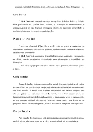Estudo da Viabilidade Econômica de um Cyber Café sob a ótica do Plano de Negócios        27



Localização

       O L&R Cyber está localizado na região metropolitana de Belém, Bairro da Pedreira
mais precisamente na Avenida Pedro Miranda. A localização do empreendimento é
estratégica, pois é um local de grande circulação e está próximo de escolas, universidades e
escritórios, justamente por ser esse o seu público-alvo.



Plano de Marketing


       O crescente número de Cybercafés na região exige um projeto com destaque em
qualidade no atendimento e nos serviços prestados, sendo necessário ainda criar diferenciais
em relação aos concorrentes.
       O L&R Cyber terá como padrão de qualidade programas atualizados , equipamentos
de última geração, atendimento personalizado, salas climatizadas e comodidade nas
instalações.
       O meio de divulgação principal serão: cartazes, faixas, panfletos, anúncios em jornais
e rádios.



Competidores


       Apesar do local ser bastante movimentado e cercado de grandes instituições de ensino,
os concorrentes são poucos. O que não prejudicará o empreendimento pois as necessidades
são muito maiores. Os poucos cybes existentes não possuem uma estrutura adequada para
atender o público que objetivamos alcançar. No entanto, deve-se levar em consideração um
fator muito importante que são locais clandestinos, os quais por não terem os mesmos custos
de uma empresa legalizada oferecem serviços com baixos valores, pois fazem uso de
programas piratas, não pagam impostos e, como já mencionado, não gastam com legalização.



Equipe Técnica

       Para o quadro dos funcionários serão contratadas pessoas com conhecimento avançado
em informática, principalmente no que se refere a manutenção de microcomputadores.
 
