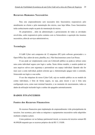 Estudo da Viabilidade Econômica de um Cyber Café sob a ótica do Plano de Negócios       29



Recursos Humanos Necessários

       Para este empreendimento será necessário dois funcionários responsáveis pelo
atendimento ao cliente e pela manutenção dos micros, caso haja falhas. Esses funcionários
terão conhecimento amplo na parte de manutenção de micros.
       Os proprietários , além da administração e gerenciamento de todas as atividades
envolvidas, serão responsáveis pelos contatos com os fornecedores e aquisição dos insumos
necessários, além de serviços administrativos.



Tecnologia


       O L&R Cyber será compostos de 12 máquinas (PC) pelo software gerenciador e o
Open Office Xp ( editor de texto, planilha, etc.). Não funcionaremos como Lan House.
       O uso pode ser simplesmente como um Cybercafé público ou pode-se utilizar como
uma conta individual segura com login e senha. Neste último modelo, o usuário poderá ter
seus arquivos salvos com segurança e personalizar seu espaço individual. Quando não for
mais usar a conta individual, poderá solicitar que a Administração apague todo o conteúdo,
fornecendo seu login e a sua senha.
       O uso das máquinas de nosso Cyber Café, seja no modelo público ou no modelo de
contas individuais, é feito de forma segura, ou seja, para iniciar o uso é feita uma
configuração nova, como num terminal bancário, e no momento do encerramento, todos os
dados da utilização incluindo login e senhas são apagados automaticamente.



DADOS FINANCEIROS


Fontes dos Recursos Financeiros

       Os recursos financeiros para implantação do empreendimento virão principalmente de
terceiros. Isso acontece, pois todas as máquinas e equipamentos necessários serão adquiridos
mediante compras a prazo.
       Como podemos ver no balanço patrimonial inicial, os recursos de terceiros somam R$
46.890,00 enquanto que os recursos próprios são de R$ 11.110,00.
 