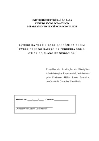 Estudo da Viabilidade Econômica de um Cyber Café sob a ótica do Plano de Negócios   3




                UNIVERSIDADE FEDERAL DO PARÁ
                  CENTRO SÓCIO ECONÔMICO
             DEPARTAMENTO DE CIÊNCIAS CONTÁBEIS




   ESTUDO DA VIABILIDADE ECONÔMICA DE UM
   CYBER CAFÉ NO BAIRRO DA PEDREIRA SOB A
              ÓTICA DO PLANO DE NEGÓCIOS.




                                   Trabalho de Avaliação da Disciplina
                                   Administração Empresarial, ministrada
                                   pelo Professor Héber Lavor Moreira,
                                   do Curso de Ciências Contábeis.




Avaliado em: _____/_____/_____ Conceito: ______________


_____________________________________
Orientador: Prof. Héber Lavor Moreira
 