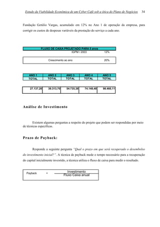 Estudo da Viabilidade Econômica de um Cyber Café sob a ótica do Plano de Negócios              34



Fundação Getúlio Vargas, acumulado em 12% no Ano 1 de operação da empresa, para
corrigir os custos de despesas variáveis da prestação do serviço a cada ano.




              FLUXO DE CAIXA PROJETADO PARA 5 anos
                                 IGPM / 2003                     12%


                      Crescimento ao ano                         20%




    ANO 1          ANO 2           ANO 3         ANO 4         ANO 5
    TOTAL          TOTAL           TOTAL         TOTAL         TOTAL


     27.137,20        39.313,70    54.735,38     74.148,48      98.460,11




Análise de Investimento



       Existem algumas perguntas a respeito do projeto que podem ser respondidas por meio
de técnicas específicas.


Prazo de Payback:

       Responde a seguinte pergunta “Qual o prazo em que será recuperado o desembolso
do investimento inicial?”. A técnica de payback mede o tempo necessário para a recuperação
do capital inicialmente investido, a técnica utiliza o fluxo de caixa para medir o resultado.


  Payback         =
                                     Investimento
                                  Fluxo Caixa anual
 