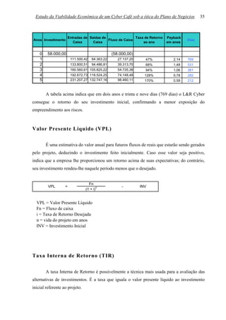 Estudo da Viabilidade Econômica de um Cyber Café sob a ótica do Plano de Negócios             35



                       Entradas de Saídas de                Taxa de Retorno   Payback
Anos Investimento                            Fluxo de Caixa                             Dias
                          Caixa      Caixa                      ao ano        em anos


    0   58.000,00                                (58.000,00)
    1                   111.500,42   84.363,22      27.137,20     47%            2,14   769
    2                   133.800,51   94.486,81      39.313,70     68%            1,48   531
    3                   160.560,61 105.825,22       54.735,38     94%            1,06   381
    4                   192.672,73 118.524,25       74.148,48     128%           0,78   282
    5                   231.207,27 132.747,16       98.460,11     170%           0,59   212


        A tabela acima indica que em dois anos e trinta e nove dias (769 dias) o L&R Cyber
consegue o retorno do seu investimento inicial, confirmando a menor exposição do
empreendimento aos riscos.



Valor Presente Líquido (VPL)

        É uma estimativa do valor anual para futuros fluxos de reais que estarão sendo gerados
pelo projeto, deduzindo o investimento feito inicialmente. Caso esse valor seja positivo,
indica que a empresa lhe proporcionou um retorno acima de suas expectativas; do contrário,
seu investimento rendeu-lhe naquele período menos que o desejado.


                                  Fn
         VPL       =                    n             -         INV
                                (1 + i)


  VPL = Valor Presente Líquido
  Fn = Fluxo de caixa
  i = Taxa de Retorno Desejada
  n = vida do projeto em anos
  INV = Investimento Inicial




Taxa Interna de Retorno (TIR)

        A taxa Interna de Retorno é possivelmente a técnica mais usada para a avaliação das
alternativas de investimentos. É a taxa que iguala o valor presente líquido ao investimento
inicial referente ao projeto.
 