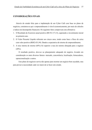 Estudo da Viabilidade Econômica de um Cyber Café sob a ótica do Plano de Negócios       37




CONSIDERAÇÕES FINAIS


   Através do estudo feito para a implantação de um Cyber Café com base no plano de
negócios, constatou-se que o empreendimento é viável economicamente, por meio de cálculos
e índices de desempenho financeiro. Os seguintes fatos comprovam esta afirmativa:
1. O Resultado do Exercício anual positivo (R$ 92.117,13), superando o investimento inicial
   no primeiro ano.
2. O Valor Presente Líquido referente aos cincos anos, tendo como base o fluxo de caixa
   com valor positivo (R$82.431,94). Dando a expectativa de retorno do empreendimento.
3. A taxa interna de retorno (68%) foi superior a taxa de retorno almejada para o negócio
   (20%).
       O resultado positivo, deve-se ao planejamento adequado do negócio, levando em
   consideração os mais diversos fatores: mercado, concorrência, localização, fornecedores,
   operacionalização e outros.
       Este plano de negócios serviu não apenas para mostrar um negócio bem sucedido, mas
para provar a necessidade cada vez maior de se fazer este estudo.
 