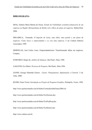 Estudo da Viabilidade Econômica de um Cyber Café sob a ótica do Plano de Negócios      38




BIBLIOGRAFIA


DIAS, Antônia Maria Batista de Souza. Estudo da Viabilidade econômico-financeira de um
empresa na Região Metropolitana de Belém sob a Ótica do plano de negócios. Belém-Pará.
2004.


DOLABELA,       Fernando. O Segredo de Luísa, uma idéia, uma paixão e um plano de
negócios: Como nasce o empreendedor e se cria uma empresa. 5 ed. Cultura Editores
Associados; 1999


DORNELAS, José Carlos Assis. Empreendedorismo: Transformando idéias em negócios.
Campus;


IUDICIBUS, Sérgio de. Análise de balanços. São Paulo: Átlas, 1988


LAKATOS, Eva Maria. Técnicas de Pesquisa. São Paulo. Átlas.1996.


LEONE, George Sebastião Guerra . Custos: Planejamento, Implantação e Controle. 3 ed.
Atlas. 2000.


RUDIO, Franz Victor. Introdução ao Projeto de Pesquisa Cientifica .Petrópolis. Vozes. 1998.


http://www.peritocontador.com.br/heber/ConteudoAdmFinanc2004.xls


http://www.peritocontador.com.br/heber/TccNormas.doc


http://www.peritocontador.com.br/heber/TccProjPesq.doc


http://www.peritocontador.com.br/heber/TccRoteiro.doc


http://www.sebrae.com.br
 