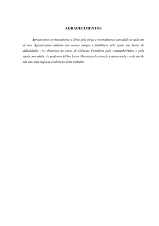 Estudo da Viabilidade Econômica de um Cyber Café sob a ótica do Plano de Negócios    4




                               AGRADECIMENTOS

       Agradecemos primeiramente a Deus pela força e entendimento concedido a cada um
de nós. Agradecemos também aos nossos amigos e familiares pelo apoio nas horas de
dificuldades. Aos discentes do curso de Ciências Contábeis pelo companheirismo e pela
ajuda concedida. Ao professor Héber Lavor Moreira pela atenção e ajuda dada a cada um de
nós em cada etapa de realização deste trabalho.
 