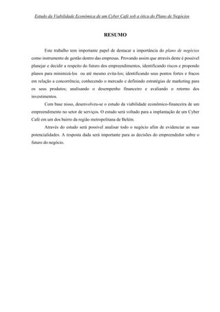 Estudo da Viabilidade Econômica de um Cyber Café sob a ótica do Plano de Negócios        5



                                       RESUMO

       Este trabalho tem importante papel de destacar a importância do plano de negócios
como instrumento de gestão dentro das empresas. Provando assim que através deste é possível
planejar e decidir a respeito do futuro dos empreendimentos, identificando riscos e propondo
planos para minimizá-los ou até mesmo evita-los; identificando seus pontos fortes e fracos
em relação a concorrência; conhecendo o mercado e definindo estratégias de marketing para
os seus produtos; analisando o desempenho financeiro e avaliando o retorno dos
investimentos.
       Com base nisso, desenvolveu-se o estudo da viabilidade econômico-financeira de um
empreendimento no setor de serviços. O estudo será voltado para a implantação de um Cyber
Café em um dos bairro da região metropolitana de Belém.
       Através do estudo será possível analisar todo o negócio afim de evidenciar as suas
potencialidades. A resposta dada será importante para as decisões do empreendedor sobre o
futuro do negócio.
 