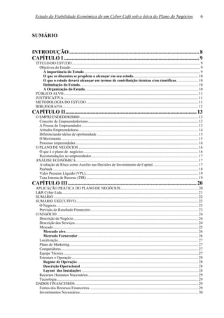 Estudo da Viabilidade Econômica de um Cyber Café sob a ótica do Plano de Negócios                                                                                  6



SUMÁRIO


INTRODUÇÃO ................................................................................................... 8
CAPÍTULO I ....................................................................................................... 9
  TÍTULO DO ESTUDO ....................................................................................................................................... 9
    Objetivos do Estudo ........................................................................................................................................ 9
      A importância do Estudo .......................................................................................................................... 9
      O que os discentes se propõem a alcançar em seu estudo. ................................................................... 10
      O que o estudo deverá alcançar em termos de contribuição técnicas e/ou científicas. ...................... 10
      Delimitação do Estudo. ........................................................................................................................... 10
      A Organização do Estudo. ...................................................................................................................... 10
  PÚBLICO ALVO.............................................................................................................................................. 11
  JUSTIFICATIVA.............................................................................................................................................. 11
  METODOLOGIA DO ESTUDO ...................................................................................................................... 11
  BIBLIOGRAFIA............................................................................................................................................... 12
CAPÍTULO II.................................................................................................... 13
  O EMPREENDEDORISMO............................................................................................................................. 13
    Conceito de Empreendedorismo.................................................................................................................... 13
    A Pessoa do Empreendedor........................................................................................................................... 13
    Atitudes Empreendedoras.............................................................................................................................. 14
    Diferenciando idéias de oportunidade ........................................................................................................... 15
    O Movimento ................................................................................................................................................ 15
    Processo empreendedor ................................................................................................................................. 16
  O PLANO DE NEGÓCIOS .............................................................................................................................. 16
    O que é o plano de negócios......................................................................................................................... 16
    Recomendações ao empreendedor................................................................................................................. 17
  ANÁLISE ECONÔMICA................................................................................................................................. 17
    Avaliação de Risco como Auxílio nas Decisões de Investimento de Capital................................................ 17
    Payback ......................................................................................................................................................... 18
    Valor Presente Líquido (VPL)....................................................................................................................... 19
    Taxa Interna de Retorno (TIR) ...................................................................................................................... 19
CAPÍTULO III .................................................................................................. 20
  APLICAÇÃO PRÁTICA DO PLANO DE NEGÓCIOS.................................................................................. 20
  L&R Cyber Ltda................................................................................................................................................ 21
  SUMÁRIO ........................................................................................................................................................ 22
  SUMÁRIO EXECUTIVO................................................................................................................................. 23
    O Negócio...................................................................................................................................................... 23
    Previsão de Resultado Financeiro.................................................................................................................. 23
  O NEGÓCIO ..................................................................................................................................................... 24
    Descrição do Negócio.................................................................................................................................... 24
    Descrição dos Serviços.................................................................................................................................. 24
    Mercado......................................................................................................................................................... 25
      Mercado alvo............................................................................................................................................ 26
      Mercado Fornecedor ............................................................................................................................... 26
    Localização.................................................................................................................................................... 27
    Plano de Marketing........................................................................................................................................ 27
    Competidores................................................................................................................................................. 27
    Equipe Técnica .............................................................................................................................................. 27
    Estrutura e Operação ..................................................................................................................................... 28
      Regime de Operação................................................................................................................................ 28
      Descrição Operacional ............................................................................................................................ 28
      Layout das Instalações ........................................................................................................................... 28
    Recursos Humanos Necessários .................................................................................................................... 29
    Tecnologia ..................................................................................................................................................... 29
  DADOS FINANCEIROS.................................................................................................................................. 29
    Fontes dos Recursos Financeiros................................................................................................................... 29
    Investimentos Necessários............................................................................................................................. 30
 