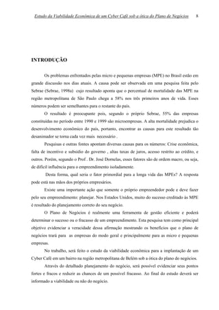Estudo da Viabilidade Econômica de um Cyber Café sob a ótica do Plano de Negócios          8




INTRODUÇÃO

       Os problemas enfrentados pelas micro e pequenas empresas (MPE) no Brasil estão em
grande discussão nos dias atuais. A causa pode ser observada em uma pesquisa feita pelo
Sebrae (Sebrae, 1998a) cujo resultado aponta que o percentual de mortalidade das MPE na
região metropolitana de São Paulo chega a 58% nos três primeiros anos de vida. Esses
números podem ser semelhantes para o restante do país.
       O resultado é preocupante pois, segundo o próprio Sebrae, 55% das empresas
constituídas no período entre 1990 e 1999 são microempresas. A alta mortalidade prejudica o
desenvolvimento econômico do país, portanto, encontrar as causas para este resultado tão
desanimador se torna cada vez mais necessário .
       Pesquisas e outras fontes apontam diversas causas para os números: Crise econômica,
falta de incentivo e subsídio do governo , altas taxas de juros, acesso restrito ao crédito, e
outros. Porém, segundo o Prof . Dr. José Dornelas, esses fatores são de ordem macro, ou seja,
de difícil influência para o empreendimento isoladamente.
       Desta forma, qual seria o fator primordial para a longa vida das MPEs? A resposta
pode está nas mãos dos próprios empresários.
       Existe uma importante ação que somente o próprio empreendedor pode e deve fazer
pelo seu empreendimento: planejar. Nos Estados Unidos, muito do sucesso creditado às MPE
é resultado do planejamento correto do seu negócio.
       O Plano de Negócios é realmente uma ferramenta de gestão eficiente e poderá
determinar o sucesso ou o fracasso de um empreendimento. Esta pesquisa tem como principal
objetivo evidenciar a veracidade dessa afirmação mostrando os benefícios que o plano de
negócios trará para as empresas do modo geral e principalmente para as micro e pequenas
empresas.
       No trabalho, será feito o estudo da viabilidade econômica para a implantação de um
Cyber Café em um bairro na região metropolitana de Belém sob a ótica do plano do negócios.
       Através do detalhado planejamento do negócio, será possível evidenciar seus pontos
fortes e fracos e reduzir as chances de um possível fracasso. Ao final do estudo deverá ser
informado a viabilidade ou não do negócio.
 