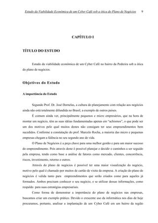 Estudo da Viabilidade Econômica de um Cyber Café sob a ótica do Plano de Negócios        9




                                          CAPÍTULO I


TÍTULO DO ESTUDO


       Estudo da viabilidade econômica de um Cyber Café no bairro da Pedreira sob a ótica
do plano de negócios.



Objetivos do Estudo

A importância do Estudo


       Segundo Prof. Dr. José Dornelas, a cultura do planejamento com relação aos negócios
ainda não está totalmente difundida no Brasil, a exemplo de outros países.
       É comum ainda ver, principalmente pequenos e micro empresários, que na hora de
montar um negócio, têm as suas idéias fundamentadas apenas em “achismos”, o que pode ser
um dos motivos pelo qual muitos destes não consigam ter seus empreendimentos bem
sucedidos. Conforme a constatação do prof. Marcelo Rocha, a maioria das micro e pequenas
empresas chegam a falência no seu segundo ano de vida.
       O Plano de Negócios é a peça chave para uma melhor gestão e para um maior sucesso
do empreendimento. Pois através deste é possível planejar e decidir o caminhos a ser seguido
pela empresa, tendo como base a análise de fatores como mercado, clientes, concorrência,
riscos, investimento, retorno e outros.
       Através do plano de negócios é possível ter uma maior visualização do negócio,
motivo pelo qual é chamado por muitos de cartão de visita da empresa. A criação do plano de
negócios é valida tanto para empreendimentos que serão criados como para aqueles já
formados. Ambos precisam conhecer o seu negócio, e se utilizar dessas informações, como
respaldo para suas estratégias empresariais.
       Como forma de demonstrar a importância do plano de negócios nas empresas,
buscamos criar um exemplo prático. Devido o crescente uso da informática nos dias de hoje
procuramos, portanto, analisar a implantação de um Cyber Café em um bairro da região
 