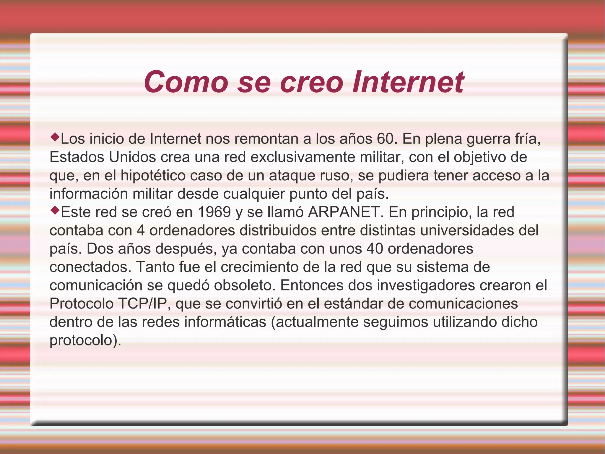 Como se creo Internet
Los inicio de Internet nos remontan a los años 60. En plena guerra fría,
Estados Unidos crea una red exclusivamente militar, con el objetivo de
que, en el hipotético caso de un ataque ruso, se pudiera tener acceso a la
información militar desde cualquier punto del país.
Este red se creó en 1969 y se llamó ARPANET. En principio, la red
contaba con 4 ordenadores distribuidos entre distintas universidades del
país. Dos años después, ya contaba con unos 40 ordenadores
conectados. Tanto fue el crecimiento de la red que su sistema de
comunicación se quedó obsoleto. Entonces dos investigadores crearon el
Protocolo TCP/IP, que se convirtió en el estándar de comunicaciones
dentro de las redes informáticas (actualmente seguimos utilizando dicho
protocolo).
 