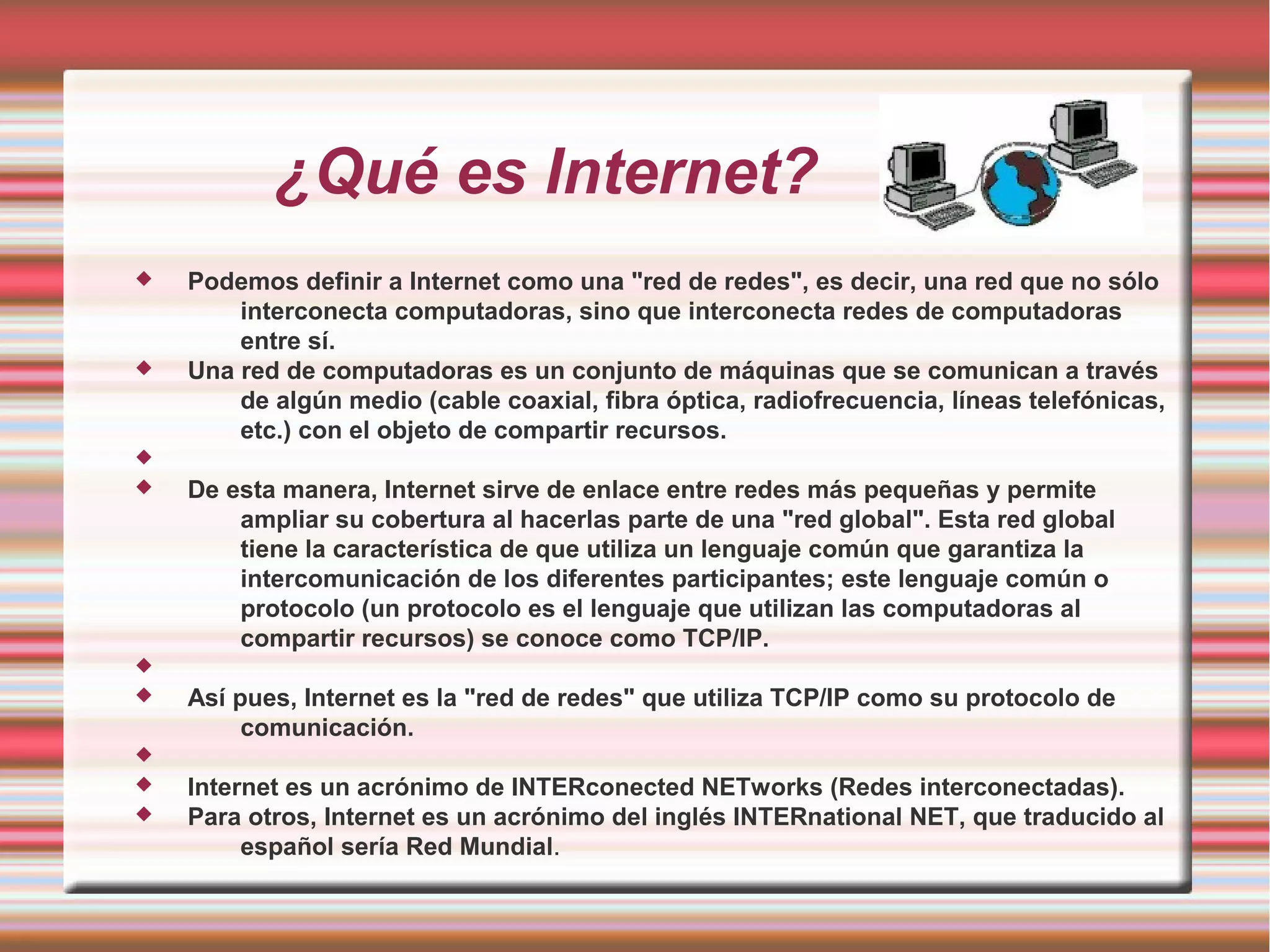 ¿Qué es Internet?
 Podemos definir a Internet como una "red de redes", es decir, una red que no sólo
interconecta computadoras, sino que interconecta redes de computadoras
entre sí.
 Una red de computadoras es un conjunto de máquinas que se comunican a través
de algún medio (cable coaxial, fibra óptica, radiofrecuencia, líneas telefónicas,
etc.) con el objeto de compartir recursos.

 De esta manera, Internet sirve de enlace entre redes más pequeñas y permite
ampliar su cobertura al hacerlas parte de una "red global". Esta red global
tiene la característica de que utiliza un lenguaje común que garantiza la
intercomunicación de los diferentes participantes; este lenguaje común o
protocolo (un protocolo es el lenguaje que utilizan las computadoras al
compartir recursos) se conoce como TCP/IP.

 Así pues, Internet es la "red de redes" que utiliza TCP/IP como su protocolo de
comunicación.

 Internet es un acrónimo de INTERconected NETworks (Redes interconectadas).
 Para otros, Internet es un acrónimo del inglés INTERnational NET, que traducido al
español sería Red Mundial.
 
