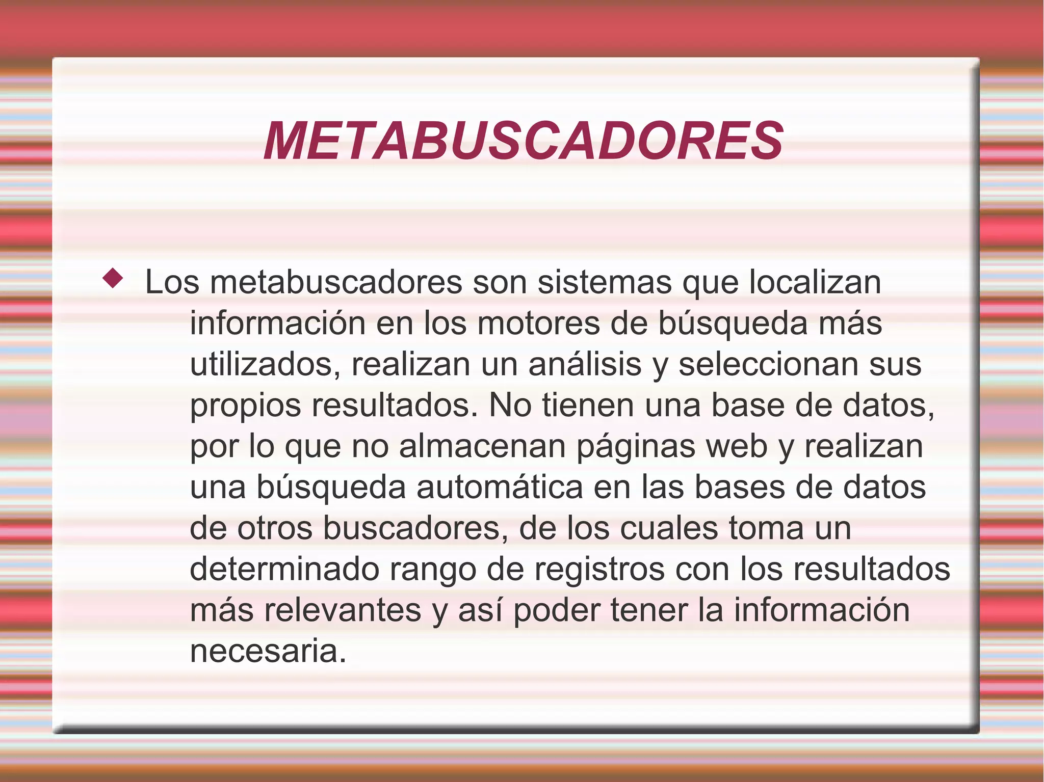 METABUSCADORES
 Los metabuscadores son sistemas que localizan
información en los motores de búsqueda más
utilizados, realizan un análisis y seleccionan sus
propios resultados. No tienen una base de datos,
por lo que no almacenan páginas web y realizan
una búsqueda automática en las bases de datos
de otros buscadores, de los cuales toma un
determinado rango de registros con los resultados
más relevantes y así poder tener la información
necesaria.
 