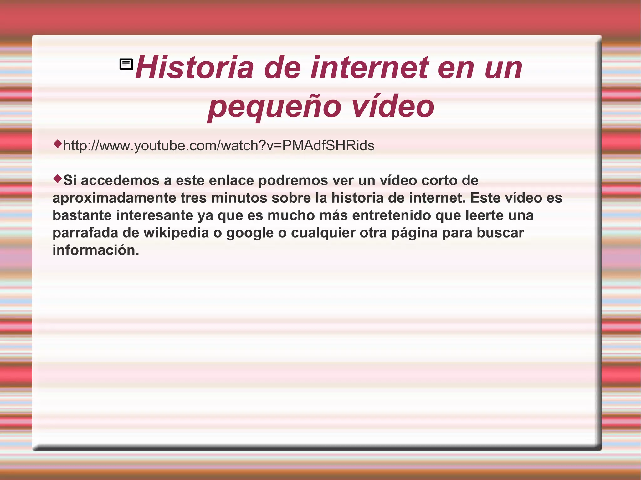 
Historia de internet en un
pequeño vídeo
http://www.youtube.com/watch?v=PMAdfSHRids
Si accedemos a este enlace podremos ver un vídeo corto de
aproximadamente tres minutos sobre la historia de internet. Este vídeo es
bastante interesante ya que es mucho más entretenido que leerte una
parrafada de wikipedia o google o cualquier otra página para buscar
información.
 