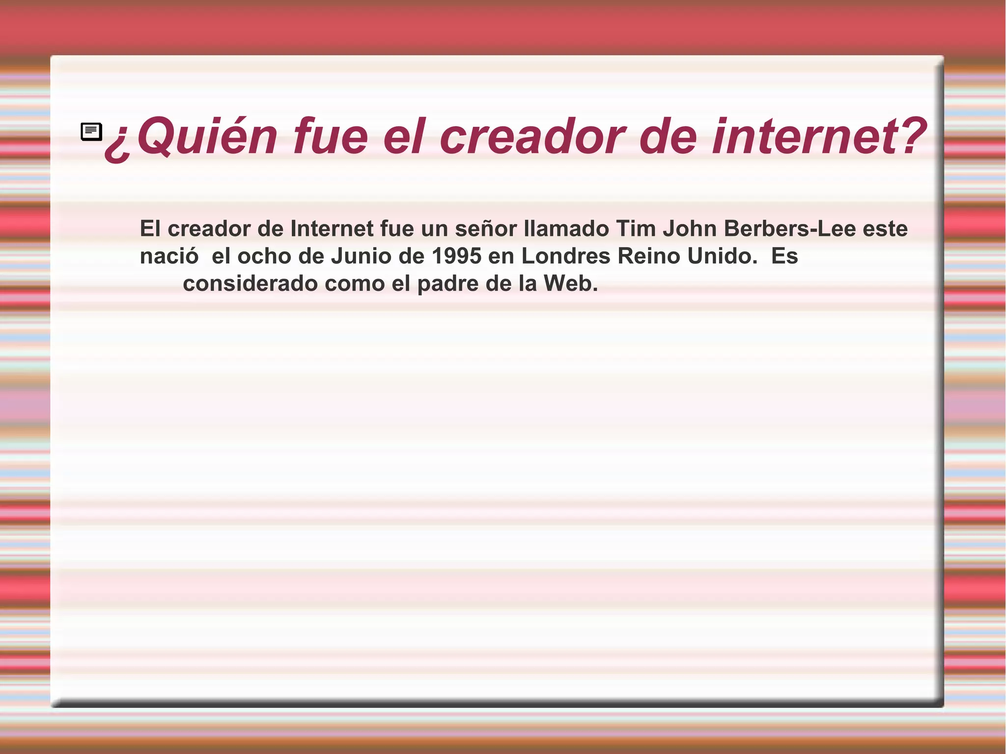 
¿Quién fue el creador de internet?
El creador de Internet fue un señor llamado Tim John Berbers-Lee este
nació el ocho de Junio de 1995 en Londres Reino Unido. Es
considerado como el padre de la Web.
 