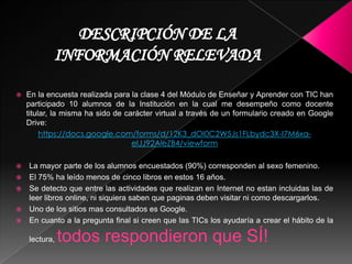  En la encuesta realizada para la clase 4 del Módulo de Enseñar y
Aprender con TIC han participado 10 alumnos de la Institución en la
cual me desempeño como docente titular, la misma ha sido de
carácter virtual a través de un formulario creado en Google Drive:
 La mayor parte de los alumnos encuestados (90%) corresponden al
sexo femenino.
 Las actividades que realizan frecuentemente en Internet son la de
participar en Redes Sociales, comunicarse mediantes sus correos
electrónicos personales o buscar materiales para resolver sus tareas
de la clase.
 El total admitió que lo que aprende usando las TIC fuera de sus clases
le sirve para resolver sus tareas.
 Uno de los sitios mas consultados es Google.
 