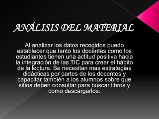 Al analizar los datos recogidos puedo
establecer que tanto los docentes
como los estudiantes tienen una
actitud positiva hacia la integración
de las TIC en los procesos de
enseñanza – aprendizaje dado a que
estas facilitan el trabajo en grupo y el
cultivo de actitudes sociales, además
propician el intercambio de ideas y la
cooperación, también presentan una
mayor posibilidad de comunicación
debido a los distintos canales y
beneficios que proporciona Internet.
Jordi Adell en su artículo "Internet en
Educación" expresa que existe un creciente
número de estrategias didácticas en el aula
que permiten integrar Internet en el
curriculum.
 