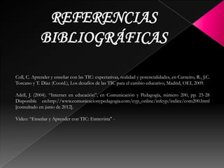 Coll, C. Aprender y enseñar con las TIC: expectativas, realidad y potencialidades, en Carneiro, R., J.C.
Toscano y T. Díaz (Coord.), Los desafíos de las TIC para el cambio educativo, Madrid, OEI, 2009.
Adell, J. (2004). “Internet en educación”, en Comunicación y Pedagogía, número 200, pp. 25-28
Disponible en:http://www.comunicacionypedagogia.com/cyp_online/infcyp/indice/com200.html
[consultado en junio de 2012].
Video: “Enseñar y Aprender con TIC: Entrevista" -
 