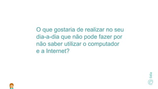 O que gostaria de realizar no seu
dia-a-dia que não pode fazer por
não saber utilizar o computador
e a Internet?
 