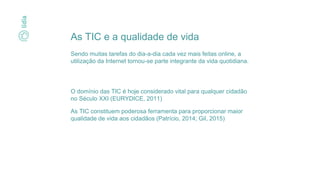 O domínio das TIC é hoje considerado vital para qualquer cidadão
no Século XXI (EURYDICE, 2011)
As TIC constituem poderosa ferramenta para proporcionar maior
qualidade de vida aos cidadãos (Patrício, 2014; Gil, 2015)
As TIC e a qualidade de vida
Sendo muitas tarefas do dia-a-dia cada vez mais feitas online, a
utilização da Internet tornou-se parte integrante da vida quotidiana.
 