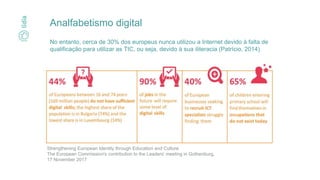 Analfabetismo digital
No entanto, cerca de 30% dos europeus nunca utilizou a Internet devido à falta de
qualificação para utilizar as TIC, ou seja, devido à sua iliteracia (Patrício, 2014)
Strengthening European Identity through Education and Culture
The European Commission's contribution to the Leaders' meeting in Gothenburg,
17 November 2017
 