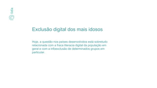 Exclusão digital dos mais idosos
Hoje, a questão nos países desenvolvidos está sobretudo
relacionada com a fraca literacia digital da população em
geral e com a infoexclusão de determinados grupos em
particular.
 