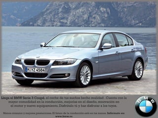 Llega el BMW Serie 3 Coupé, el coche de tus sueños hecho realidad . Cuenta con la
    mayor comodidad en la conducción, mejorías en el diseño, renovación en
      el motor y nuevo equipamiento. Disfrútalo tú y haz disfrutar a los tuyos.

 Menos consumo y mejores prestaciones. El futuro de la conducción está en tus manos. Infórmate en:
                                          www.bmw.es
 