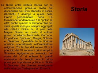 Storia La Sicilia entra nell'età storica con la colonizzazione greca.La civiltà dei discendenti dei Greci stabilitisi in Sicilia (Sicelioti) è analoga a quella della Grecia propriamente detta. La formazione fondamentale è la “polis”, la città; anche quando si formano Stati più vasti, questi sono pur sempre aggregati alla città.La Sicilia fu, al pari della Magna Grecia, un centro di cultura greco: ricordiamo Archimede, Caronda, Empedocle, Epicarmo, Gorgia, Sofrone e Stesicoro. Splendida fu la fioritura artistica, specialmente nell'architettura religiosa. Tra la fine del secolo VII e il principio del VI sorsero i primi templi a Siracusa, Agrigento per esempio; nel corso del VI si ebbero le grandi costruzioni dei templi dorici.Il primo posto per importanza politica in Sicilia fu Siracusa, che divenne antesignana nella lotta con Cartaginesi ed Etruschi. 