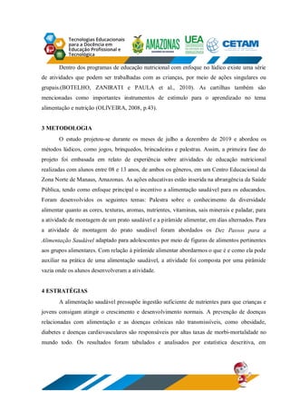 Dentro dos programas de educação nutricional com enfoque no lúdico existe uma série
de atividades que podem ser trabalhadas com as crianças, por meio de ações singulares ou
grupais.(BOTELHO, ZANIRATI e PAULA et al., 2010). As cartilhas também são
mencionadas como importantes instrumentos de estímulo para o aprendizado no tema
alimentação e nutrição (OLIVEIRA, 2008, p.43).
3 METODOLOGIA
O estudo projetou-se durante os meses de julho a dezembro de 2019 e abordou os
métodos lúdicos, como jogos, brinquedos, brincadeiras e palestras. Assim, a primeira fase do
projeto foi embasada em relato de experiência sobre atividades de educação nutricional
realizadas com alunos entre 08 e 13 anos, de ambos os gêneros, em um Centro Educacional da
Zona Norte de Manaus, Amazonas. As ações educativas estão inserida na abrangência da Saúde
Pública, tendo como enfoque principal o incentivo a alimentação saudável para os educandos.
Foram desenvolvidos os seguintes temas: Palestra sobre o conhecimento da diversidade
alimentar quanto as cores, texturas, aromas, nutrientes, vitaminas, sais minerais e paladar, para
a atividade de montagem de um prato saudável e a pirâmide alimentar, em dias alternados. Para
a atividade de montagem do prato saudável foram abordados os Dez Passos para a
Alimentação Saudável adaptado para adolescentes por meio de figuras de alimentos pertinentes
aos grupos alimentares. Com relação à pirâmide alimentar abordarmos o que é e como ela pode
auxiliar na prática de uma alimentação saudável, a atividade foi composta por uma pirâmide
vazia onde os alunos desenvolveram a atividade.
4 ESTRATÉGIAS
A alimentação saudável pressupõe ingestão suficiente de nutrientes para que crianças e
jovens consigam atingir o crescimento e desenvolvimento normais. A prevenção de doenças
relacionadas com alimentação e as doenças crônicas não transmissíveis, como obesidade,
diabetes e doenças cardiovasculares são responsáveis por altas taxas de morbi-mortalidade no
mundo todo. Os resultados foram tabulados e analisados por estatística descritiva, em
 