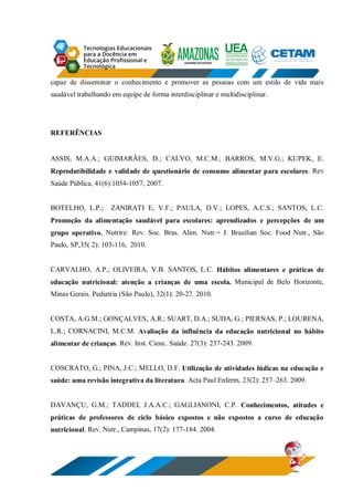 capaz de disseminar o conhecimento e promover as pessoas com um estilo de vida mais
saudável trabalhando em equipe de forma interdisciplinar e multidisciplinar.
REFERÊNCIAS
ASSIS, M.A.A.; GUIMARÃES, D.; CALVO, M.C.M.; BARROS, M.V.G.; KUPEK, E.
Reprodutibilidade e validade de questionário de consumo alimentar para escolares. Rev
Saúde Pública, 41(6):1054-1057, 2007.
BOTELHO, L.P.; ZANIRATI E, V.F.; PAULA, D.V.; LOPES, A.C.S.; SANTOS, L.C.
Promoção da alimentação saudável para escolares: aprendizados e percepções de um
grupo operativo. Nutrire: Rev. Soc. Bras. Alim. Nutr.= J. Brazilian Soc. Food Nutr., São
Paulo, SP,35( 2): 103-116, 2010.
CARVALHO, A.P.; OLIVEIRA, V.B. SANTOS, L.C. Hábitos alimentares e práticas de
educação nutricional: atenção a crianças de uma escola. Municipal de Belo Horizonte,
Minas Gerais. Pediatria (São Paulo), 32(1): 20-27. 2010.
COSTA, A.G.M.; GONÇALVES, A.R.; SUART, D.A.; SUDA, G.; PIERNAS, P.; LOURENA,
L.R.; CORNACINI, M.C.M. Avaliação da influência da educação nutricional no hábito
alimentar de crianças. Rev. Inst. Cienc. Saúde. 27(3): 237-243. 2009.
COSCRATO, G.; PINA, J.C.; MELLO, D.F. Utilização de atividades lúdicas na educação e
saúde: uma revisão integrativa da literatura. Acta Paul Enferm, 23(2): 257–263. 2009.
DAVANÇU, G.M.; TADDEI, J.A.A.C.; GAGLIANONI, C.P. Conhecimentos, atitudes e
práticas de professores de ciclo básico expostos e não expostos a curso de educação
nutricional. Rev. Nutr., Campinas, 17(2): 177-184. 2004.
 