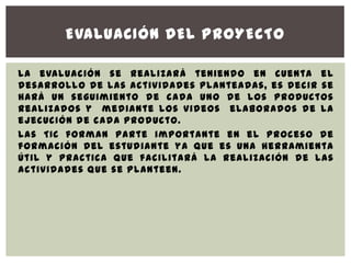 EVALUACIÓN DEL PROYECTO

La evaluación se realizará teniendo en cuenta el
desarrollo de las actividades planteadas, es decir se
hará un seguimiento de cada uno de los productos
realizados y mediante los videos elaborados de la
ejecución de cada producto.
Las TIC forman parte importante en el proceso de
formación del estudiante ya que es una herramienta
útil y practica que facilitará la realización de las
actividades que se planteen.
 