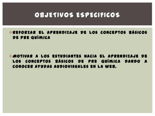 OBJETIVOS ESPECIFICOS

Reforzar el aprendizaje de los conceptos básicos
 de pre química



Motivar a los estudiantes hacia el aprendizaje de
 los conceptos básicos de pre química dando a
 conocer ayudas audiovisuales en la web.
 