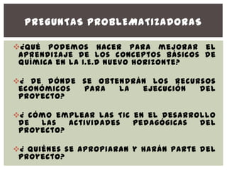 PREGUNTAS PROBLEMATIZADORAS

¿ Qué podemos hacer para mejorar el
 aprendizaje de los conceptos básicos de
 química en la I.E.D Nuevo Horizonte?

¿ De dónde se obtendrán los recursos
 económicos para   la  ejecución  del
 proyecto?

¿ Cómo emplear las TIC en el desarrollo
 de  las   actividades  pedagógicas  del
 proyecto?

¿ Quiénes se apropiaran y harán parte del
 proyecto?
 