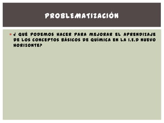 PROBLEMATIZACIÓN

 ¿ Qué podemos hacer para mejorar el aprendizaje
  de los conceptos básicos de química en la I.E.D Nuevo
  Horizonte?
 