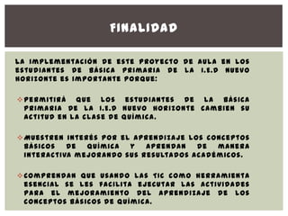 FINALIDAD

La implementación de este proyecto de aula en los
estudiantes de básica primaria de la I.E.D Nuevo
Horizonte es importante porque:

 Permitirá que los estudiantes de la básica
  primaria De la I.E.D Nuevo Horizonte cambien su
  actitud en la clase de química.

 Muestren interés por el aprendizaje los conceptos
  básicos   de  química  y   aprendan   de  manera
  interactiva mejorando sus resultados académicos.

 Comprendan que usando las TIC como herramienta
  esencial se les facilita ejecutar las actividades
  para el mejoramiento del aprendizaje de los
  conceptos básicos de química.
 