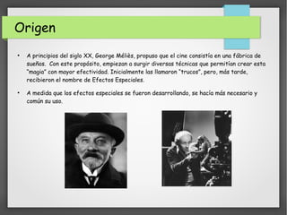 Origen
●
A principios del siglo XX, George Méliès, propuso que el cine consistía en una fábrica de
sueños. Con este propósito, empiezan a surgir diversas técnicas que permitían crear esta
“magia” con mayor efectividad. Inicialmente las llamaron “trucos”, pero, más tarde,
recibieron el nombre de Efectos Especiales.
●
A medida que los efectos especiales se fueron desarrollando, se hacía más necesario y
común su uso.
 