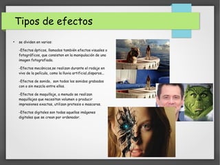 Tipos de efectos
●
se dividen en varios:
-Efectos ópticos, llamados también efectos visuales o
fotográficos, que consisten en la manipulación de una
imagen fotografiada.
-Efectos mecánicos,se realizan durante el rodaje en
vivo de la película, como la lluvia artificial,disparos...
-Efectos de sonido, son todos los sonidos grabados
con o sin mezcla entre ellos.
-Efectos de maquillaje, a menudo se realizan
maquillajes que necesitan volumen o producir
impresiones exactas, utilizan protesis o mascaras.
-Efectos digitales son todas aquellas imágenes
digitales que se crean por ordenador.
 