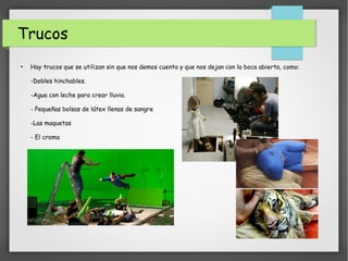 Trucos
●
Hay trucos que se utilizan sin que nos demos cuenta y que nos dejan con la boca abierta, como:
-Dobles hinchables.
-Agua con leche para crear lluvia.
- Pequeñas bolsas de látex llenas de sangre
-Las maquetas
- El croma
 