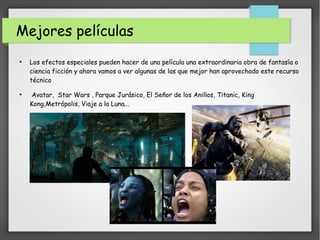 Mejores películas
●
Los efectos especiales pueden hacer de una película una extraordinaria obra de fantasía o
ciencia ficción y ahora vamos a ver algunas de las que mejor han aprovechado este recurso
técnico
●
Avatar, Star Wars , Parque Jurásico, El Señor de los Anillos, Titanic, King
Kong,Metrópolis, Viaje a la Luna...
 