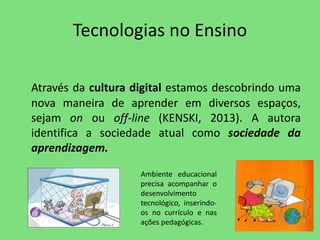 Tecnologias no Ensino 
Através da cultura digital estamos descobrindo uma 
nova maneira de aprender em diversos espaços, 
sejam on ou off-line (KENSKI, 2013). A autora 
identifica a sociedade atual como sociedade da 
aprendizagem. 
Ambiente educacional 
precisa acompanhar o 
desenvolvimento 
tecnológico, inserindo-os 
no currículo e nas 
ações pedagógicas. 
 