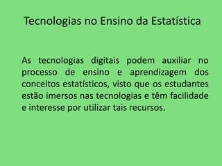 Tecnologias no Ensino da Estatística 
As tecnologias digitais podem auxiliar no 
processo de ensino e aprendizagem dos 
conceitos estatísticos, visto que os estudantes 
estão imersos nas tecnologias e têm facilidade 
e interesse por utilizar tais recursos. 
 