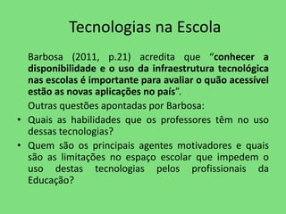 Tecnologias na Escola 
Barbosa (2011, p.21) acredita que “conhecer a 
disponibilidade e o uso da infraestrutura tecnológica 
nas escolas é importante para avaliar o quão acessível 
estão as novas aplicações no país”. 
Outras questões apontadas por Barbosa: 
• Quais as habilidades que os professores têm no uso 
dessas tecnologias? 
• Quem são os principais agentes motivadores e quais 
são as limitações no espaço escolar que impedem o 
uso destas tecnologias pelos profissionais da 
Educação? 
 
